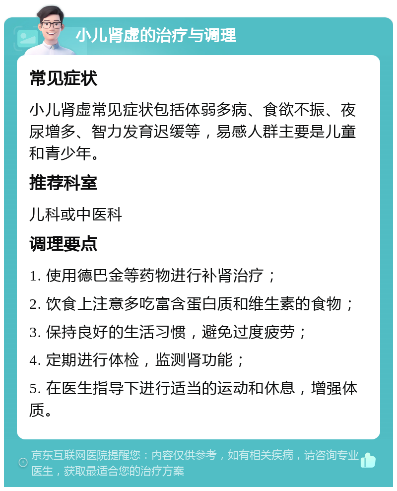 小儿肾虚的治疗与调理 常见症状 小儿肾虚常见症状包括体弱多病、食欲不振、夜尿增多、智力发育迟缓等，易感人群主要是儿童和青少年。 推荐科室 儿科或中医科 调理要点 1. 使用德巴金等药物进行补肾治疗； 2. 饮食上注意多吃富含蛋白质和维生素的食物； 3. 保持良好的生活习惯，避免过度疲劳； 4. 定期进行体检，监测肾功能； 5. 在医生指导下进行适当的运动和休息，增强体质。