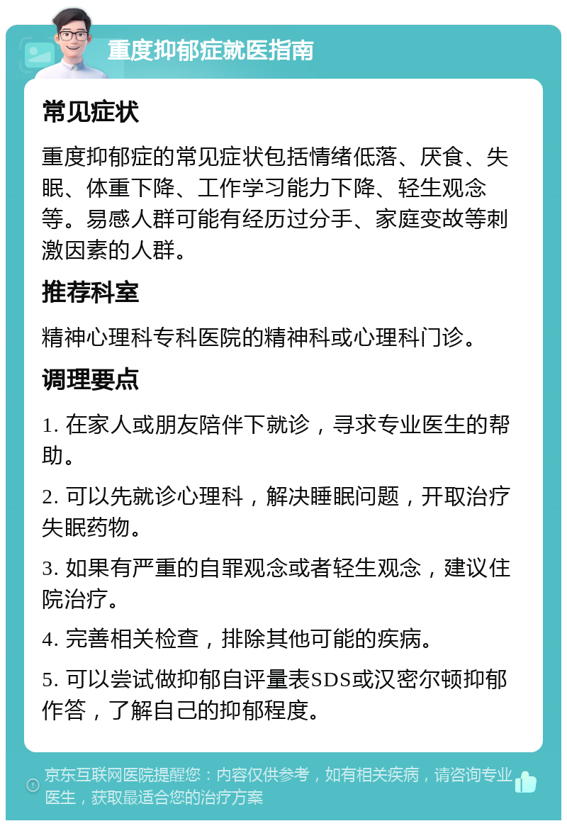 重度抑郁症就医指南 常见症状 重度抑郁症的常见症状包括情绪低落、厌食、失眠、体重下降、工作学习能力下降、轻生观念等。易感人群可能有经历过分手、家庭变故等刺激因素的人群。 推荐科室 精神心理科专科医院的精神科或心理科门诊。 调理要点 1. 在家人或朋友陪伴下就诊，寻求专业医生的帮助。 2. 可以先就诊心理科，解决睡眠问题，开取治疗失眠药物。 3. 如果有严重的自罪观念或者轻生观念，建议住院治疗。 4. 完善相关检查，排除其他可能的疾病。 5. 可以尝试做抑郁自评量表SDS或汉密尔顿抑郁作答，了解自己的抑郁程度。