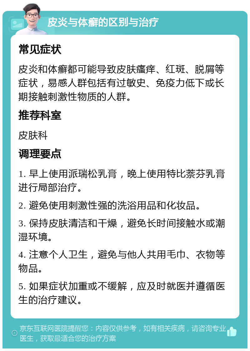 皮炎与体癣的区别与治疗 常见症状 皮炎和体癣都可能导致皮肤瘙痒、红斑、脱屑等症状，易感人群包括有过敏史、免疫力低下或长期接触刺激性物质的人群。 推荐科室 皮肤科 调理要点 1. 早上使用派瑞松乳膏，晚上使用特比萘芬乳膏进行局部治疗。 2. 避免使用刺激性强的洗浴用品和化妆品。 3. 保持皮肤清洁和干燥，避免长时间接触水或潮湿环境。 4. 注意个人卫生，避免与他人共用毛巾、衣物等物品。 5. 如果症状加重或不缓解，应及时就医并遵循医生的治疗建议。