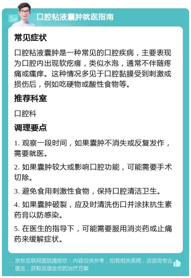 口腔粘液囊肿就医指南 常见症状 口腔粘液囊肿是一种常见的口腔疾病，主要表现为口腔内出现软疙瘩，类似水泡，通常不伴随疼痛或瘙痒。这种情况多见于口腔黏膜受到刺激或损伤后，例如吃硬物或酸性食物等。 推荐科室 口腔科 调理要点 1. 观察一段时间，如果囊肿不消失或反复发作，需要就医。 2. 如果囊肿较大或影响口腔功能，可能需要手术切除。 3. 避免食用刺激性食物，保持口腔清洁卫生。 4. 如果囊肿破裂，应及时清洗伤口并涂抹抗生素药膏以防感染。 5. 在医生的指导下，可能需要服用消炎药或止痛药来缓解症状。