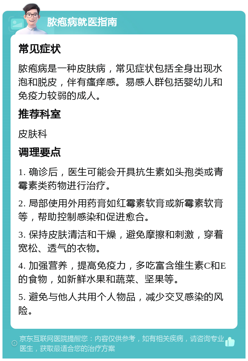 脓疱病就医指南 常见症状 脓疱病是一种皮肤病，常见症状包括全身出现水泡和脱皮，伴有瘙痒感。易感人群包括婴幼儿和免疫力较弱的成人。 推荐科室 皮肤科 调理要点 1. 确诊后，医生可能会开具抗生素如头孢类或青霉素类药物进行治疗。 2. 局部使用外用药膏如红霉素软膏或新霉素软膏等，帮助控制感染和促进愈合。 3. 保持皮肤清洁和干燥，避免摩擦和刺激，穿着宽松、透气的衣物。 4. 加强营养，提高免疫力，多吃富含维生素C和E的食物，如新鲜水果和蔬菜、坚果等。 5. 避免与他人共用个人物品，减少交叉感染的风险。