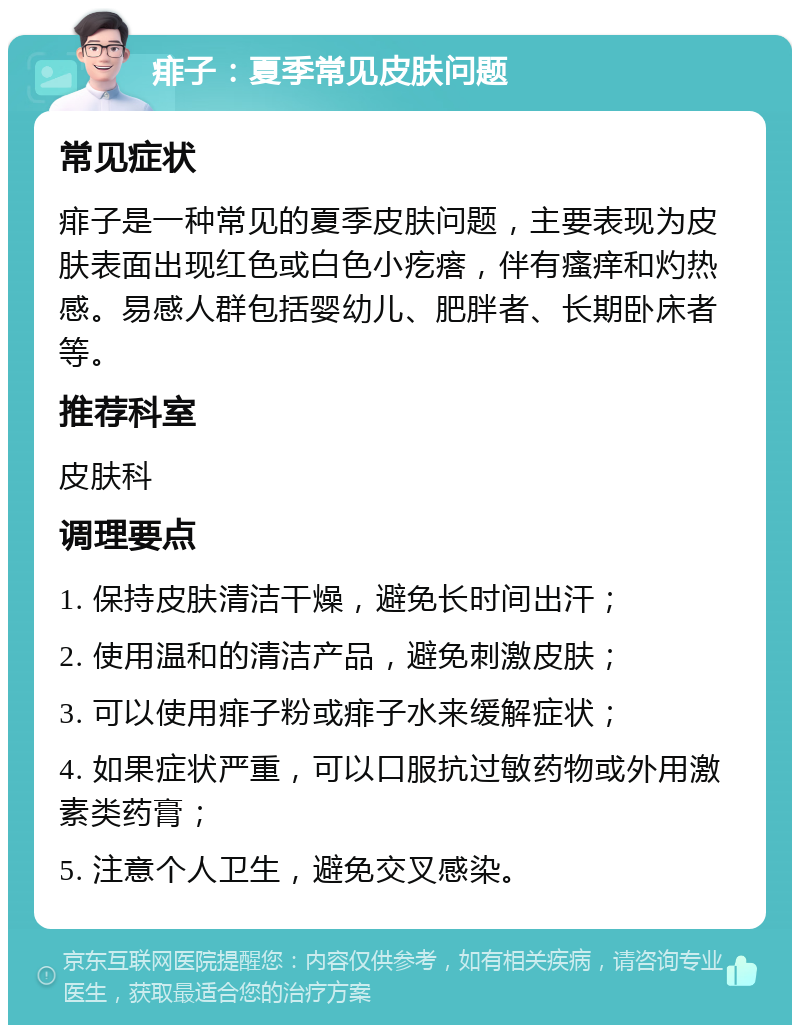 痱子：夏季常见皮肤问题 常见症状 痱子是一种常见的夏季皮肤问题，主要表现为皮肤表面出现红色或白色小疙瘩，伴有瘙痒和灼热感。易感人群包括婴幼儿、肥胖者、长期卧床者等。 推荐科室 皮肤科 调理要点 1. 保持皮肤清洁干燥，避免长时间出汗； 2. 使用温和的清洁产品，避免刺激皮肤； 3. 可以使用痱子粉或痱子水来缓解症状； 4. 如果症状严重，可以口服抗过敏药物或外用激素类药膏； 5. 注意个人卫生，避免交叉感染。