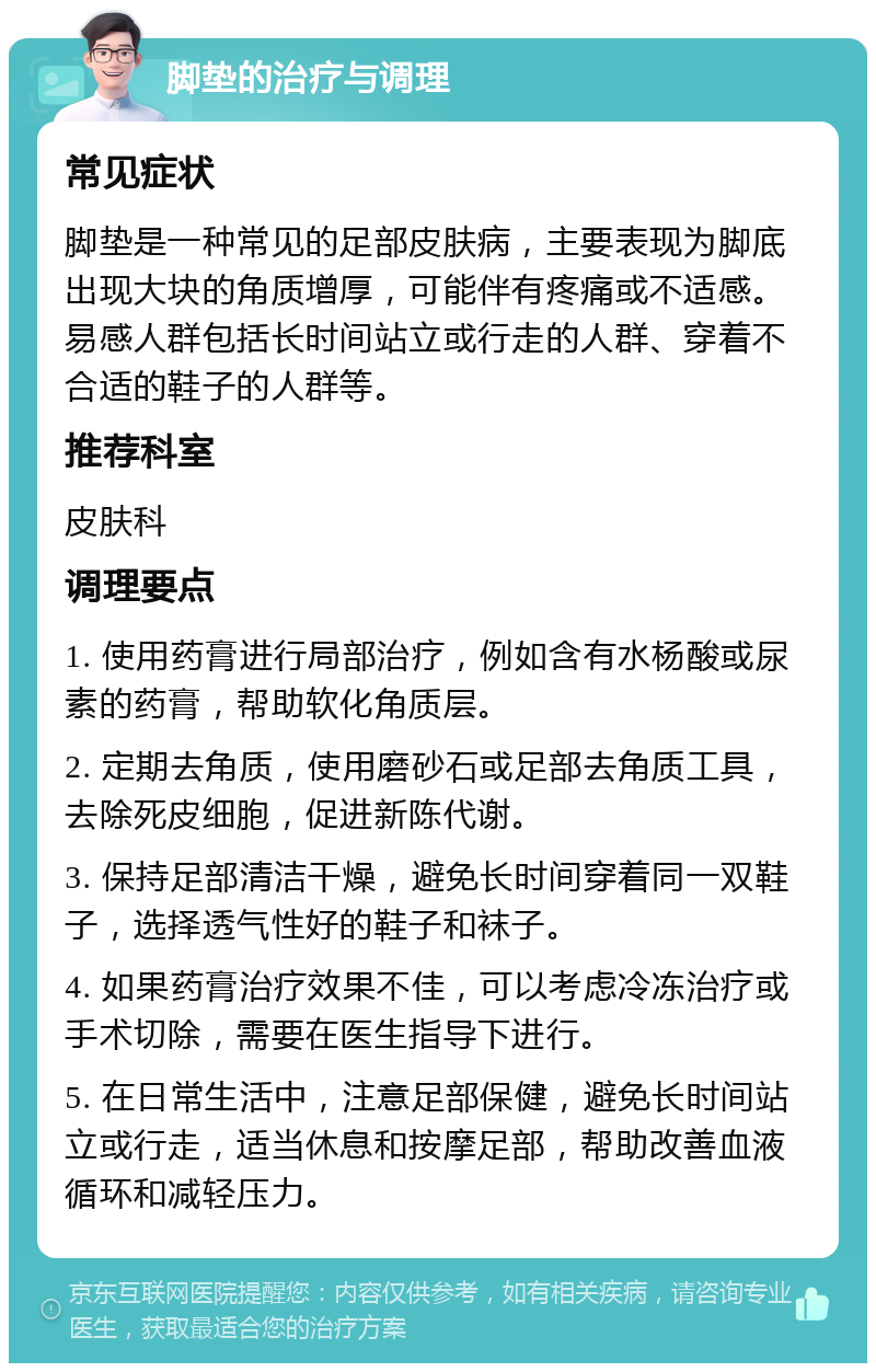 脚垫的治疗与调理 常见症状 脚垫是一种常见的足部皮肤病，主要表现为脚底出现大块的角质增厚，可能伴有疼痛或不适感。易感人群包括长时间站立或行走的人群、穿着不合适的鞋子的人群等。 推荐科室 皮肤科 调理要点 1. 使用药膏进行局部治疗，例如含有水杨酸或尿素的药膏，帮助软化角质层。 2. 定期去角质，使用磨砂石或足部去角质工具，去除死皮细胞，促进新陈代谢。 3. 保持足部清洁干燥，避免长时间穿着同一双鞋子，选择透气性好的鞋子和袜子。 4. 如果药膏治疗效果不佳，可以考虑冷冻治疗或手术切除，需要在医生指导下进行。 5. 在日常生活中，注意足部保健，避免长时间站立或行走，适当休息和按摩足部，帮助改善血液循环和减轻压力。