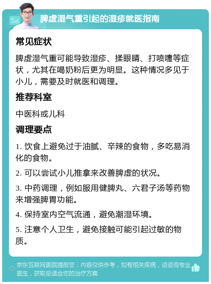 脾虚湿气重引起的湿疹就医指南 常见症状 脾虚湿气重可能导致湿疹、揉眼睛、打喷嚏等症状，尤其在喝奶粉后更为明显。这种情况多见于小儿，需要及时就医和调理。 推荐科室 中医科或儿科 调理要点 1. 饮食上避免过于油腻、辛辣的食物，多吃易消化的食物。 2. 可以尝试小儿推拿来改善脾虚的状况。 3. 中药调理，例如服用健脾丸、六君子汤等药物来增强脾胃功能。 4. 保持室内空气流通，避免潮湿环境。 5. 注意个人卫生，避免接触可能引起过敏的物质。