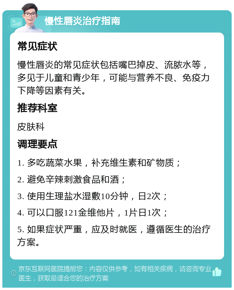 慢性唇炎治疗指南 常见症状 慢性唇炎的常见症状包括嘴巴掉皮、流脓水等，多见于儿童和青少年，可能与营养不良、免疫力下降等因素有关。 推荐科室 皮肤科 调理要点 1. 多吃蔬菜水果，补充维生素和矿物质； 2. 避免辛辣刺激食品和酒； 3. 使用生理盐水湿敷10分钟，日2次； 4. 可以口服121金维他片，1片日1次； 5. 如果症状严重，应及时就医，遵循医生的治疗方案。