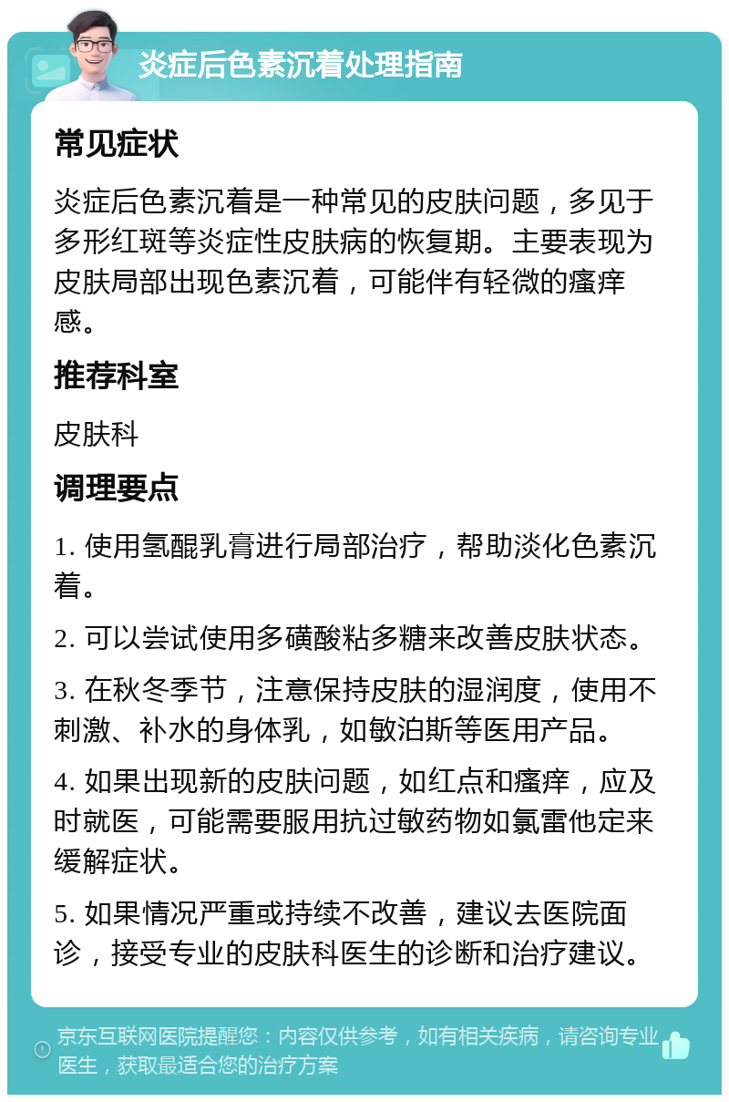 炎症后色素沉着处理指南 常见症状 炎症后色素沉着是一种常见的皮肤问题，多见于多形红斑等炎症性皮肤病的恢复期。主要表现为皮肤局部出现色素沉着，可能伴有轻微的瘙痒感。 推荐科室 皮肤科 调理要点 1. 使用氢醌乳膏进行局部治疗，帮助淡化色素沉着。 2. 可以尝试使用多磺酸粘多糖来改善皮肤状态。 3. 在秋冬季节，注意保持皮肤的湿润度，使用不刺激、补水的身体乳，如敏泊斯等医用产品。 4. 如果出现新的皮肤问题，如红点和瘙痒，应及时就医，可能需要服用抗过敏药物如氯雷他定来缓解症状。 5. 如果情况严重或持续不改善，建议去医院面诊，接受专业的皮肤科医生的诊断和治疗建议。