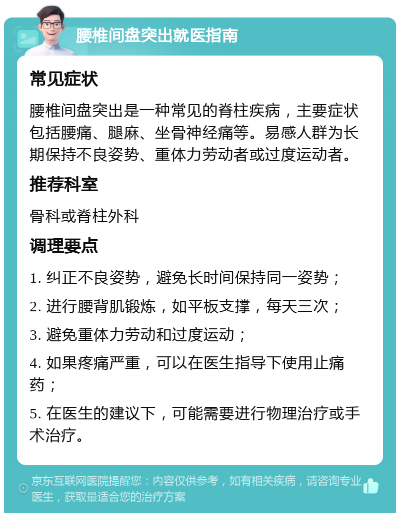 腰椎间盘突出就医指南 常见症状 腰椎间盘突出是一种常见的脊柱疾病，主要症状包括腰痛、腿麻、坐骨神经痛等。易感人群为长期保持不良姿势、重体力劳动者或过度运动者。 推荐科室 骨科或脊柱外科 调理要点 1. 纠正不良姿势，避免长时间保持同一姿势； 2. 进行腰背肌锻炼，如平板支撑，每天三次； 3. 避免重体力劳动和过度运动； 4. 如果疼痛严重，可以在医生指导下使用止痛药； 5. 在医生的建议下，可能需要进行物理治疗或手术治疗。