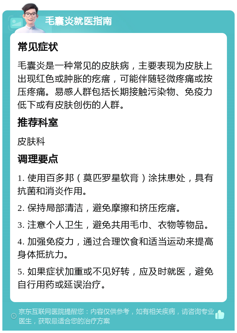 毛囊炎就医指南 常见症状 毛囊炎是一种常见的皮肤病，主要表现为皮肤上出现红色或肿胀的疙瘩，可能伴随轻微疼痛或按压疼痛。易感人群包括长期接触污染物、免疫力低下或有皮肤创伤的人群。 推荐科室 皮肤科 调理要点 1. 使用百多邦（莫匹罗星软膏）涂抹患处，具有抗菌和消炎作用。 2. 保持局部清洁，避免摩擦和挤压疙瘩。 3. 注意个人卫生，避免共用毛巾、衣物等物品。 4. 加强免疫力，通过合理饮食和适当运动来提高身体抵抗力。 5. 如果症状加重或不见好转，应及时就医，避免自行用药或延误治疗。