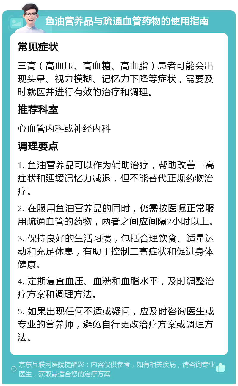 鱼油营养品与疏通血管药物的使用指南 常见症状 三高（高血压、高血糖、高血脂）患者可能会出现头晕、视力模糊、记忆力下降等症状，需要及时就医并进行有效的治疗和调理。 推荐科室 心血管内科或神经内科 调理要点 1. 鱼油营养品可以作为辅助治疗，帮助改善三高症状和延缓记忆力减退，但不能替代正规药物治疗。 2. 在服用鱼油营养品的同时，仍需按医嘱正常服用疏通血管的药物，两者之间应间隔2小时以上。 3. 保持良好的生活习惯，包括合理饮食、适量运动和充足休息，有助于控制三高症状和促进身体健康。 4. 定期复查血压、血糖和血脂水平，及时调整治疗方案和调理方法。 5. 如果出现任何不适或疑问，应及时咨询医生或专业的营养师，避免自行更改治疗方案或调理方法。