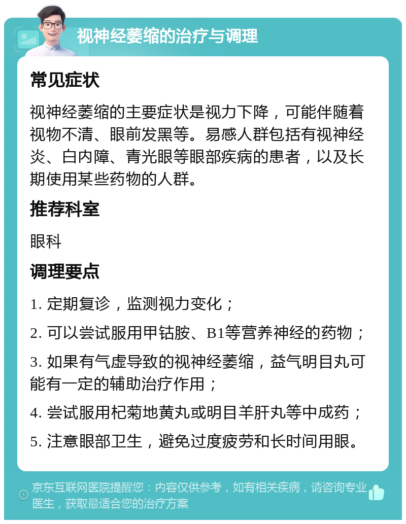 视神经萎缩的治疗与调理 常见症状 视神经萎缩的主要症状是视力下降，可能伴随着视物不清、眼前发黑等。易感人群包括有视神经炎、白内障、青光眼等眼部疾病的患者，以及长期使用某些药物的人群。 推荐科室 眼科 调理要点 1. 定期复诊，监测视力变化； 2. 可以尝试服用甲钴胺、B1等营养神经的药物； 3. 如果有气虚导致的视神经萎缩，益气明目丸可能有一定的辅助治疗作用； 4. 尝试服用杞菊地黄丸或明目羊肝丸等中成药； 5. 注意眼部卫生，避免过度疲劳和长时间用眼。