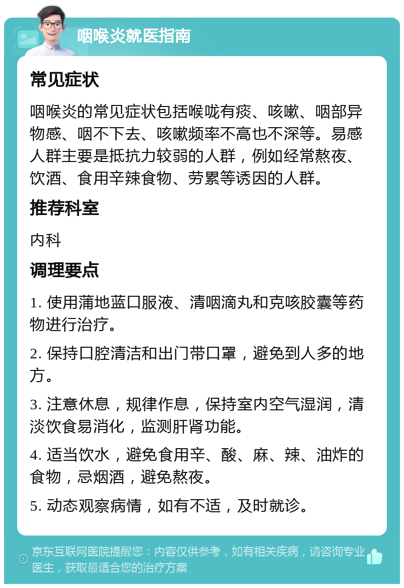 咽喉炎就医指南 常见症状 咽喉炎的常见症状包括喉咙有痰、咳嗽、咽部异物感、咽不下去、咳嗽频率不高也不深等。易感人群主要是抵抗力较弱的人群，例如经常熬夜、饮酒、食用辛辣食物、劳累等诱因的人群。 推荐科室 内科 调理要点 1. 使用蒲地蓝口服液、清咽滴丸和克咳胶囊等药物进行治疗。 2. 保持口腔清洁和出门带口罩，避免到人多的地方。 3. 注意休息，规律作息，保持室内空气湿润，清淡饮食易消化，监测肝肾功能。 4. 适当饮水，避免食用辛、酸、麻、辣、油炸的食物，忌烟酒，避免熬夜。 5. 动态观察病情，如有不适，及时就诊。