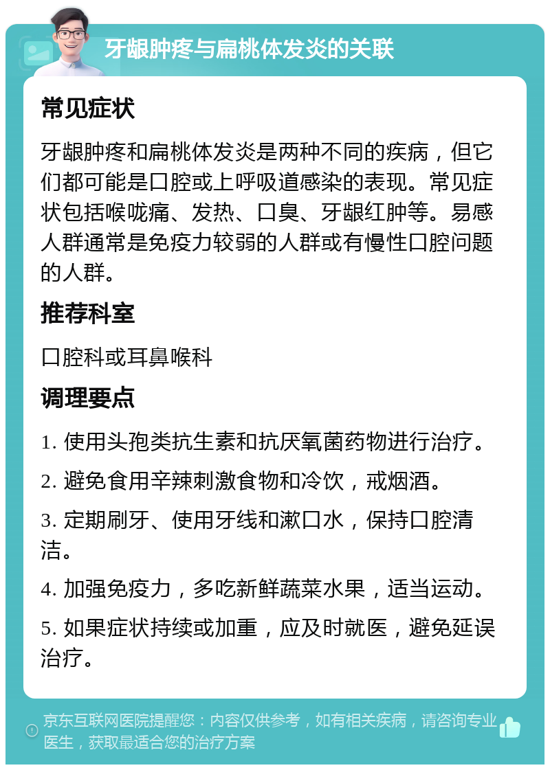 牙龈肿疼与扁桃体发炎的关联 常见症状 牙龈肿疼和扁桃体发炎是两种不同的疾病，但它们都可能是口腔或上呼吸道感染的表现。常见症状包括喉咙痛、发热、口臭、牙龈红肿等。易感人群通常是免疫力较弱的人群或有慢性口腔问题的人群。 推荐科室 口腔科或耳鼻喉科 调理要点 1. 使用头孢类抗生素和抗厌氧菌药物进行治疗。 2. 避免食用辛辣刺激食物和冷饮，戒烟酒。 3. 定期刷牙、使用牙线和漱口水，保持口腔清洁。 4. 加强免疫力，多吃新鲜蔬菜水果，适当运动。 5. 如果症状持续或加重，应及时就医，避免延误治疗。