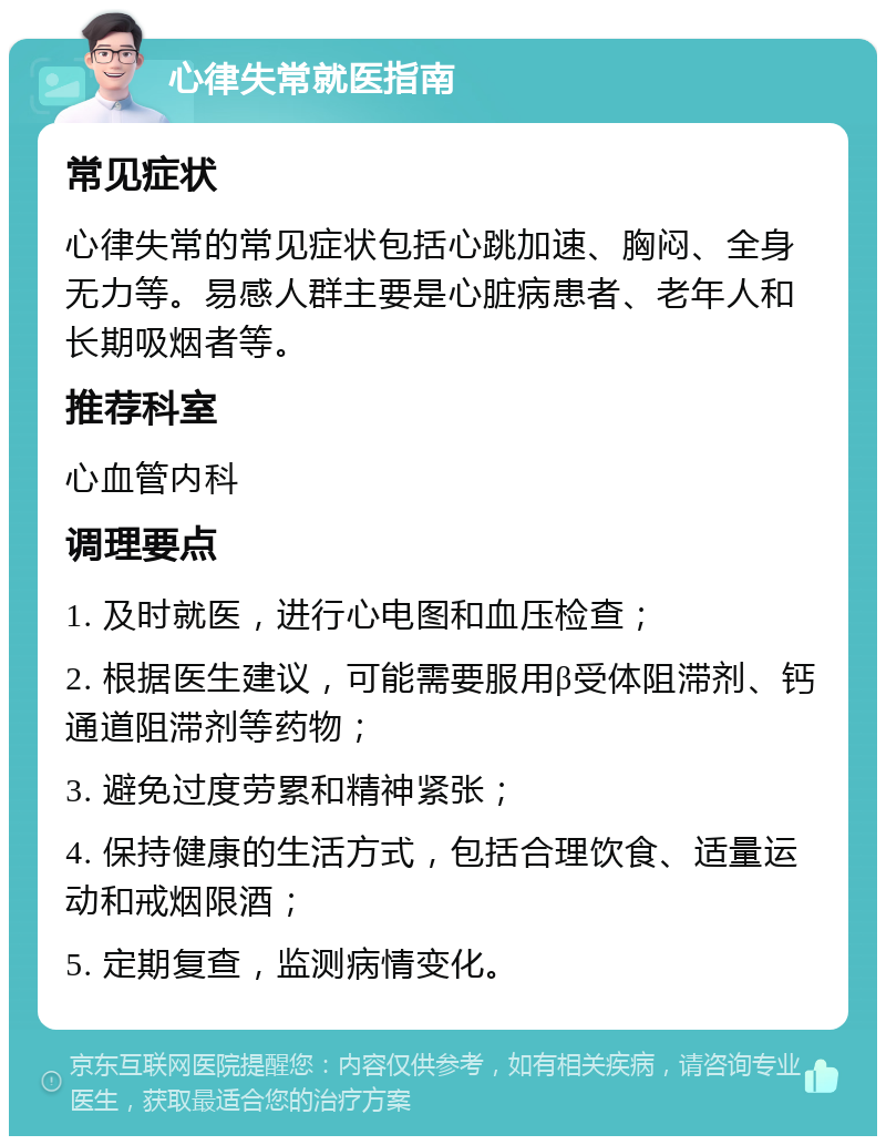 心律失常就医指南 常见症状 心律失常的常见症状包括心跳加速、胸闷、全身无力等。易感人群主要是心脏病患者、老年人和长期吸烟者等。 推荐科室 心血管内科 调理要点 1. 及时就医，进行心电图和血压检查； 2. 根据医生建议，可能需要服用β受体阻滞剂、钙通道阻滞剂等药物； 3. 避免过度劳累和精神紧张； 4. 保持健康的生活方式，包括合理饮食、适量运动和戒烟限酒； 5. 定期复查，监测病情变化。