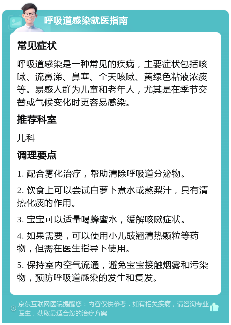 呼吸道感染就医指南 常见症状 呼吸道感染是一种常见的疾病，主要症状包括咳嗽、流鼻涕、鼻塞、全天咳嗽、黄绿色粘液浓痰等。易感人群为儿童和老年人，尤其是在季节交替或气候变化时更容易感染。 推荐科室 儿科 调理要点 1. 配合雾化治疗，帮助清除呼吸道分泌物。 2. 饮食上可以尝试白萝卜煮水或熬梨汁，具有清热化痰的作用。 3. 宝宝可以适量喝蜂蜜水，缓解咳嗽症状。 4. 如果需要，可以使用小儿豉翘清热颗粒等药物，但需在医生指导下使用。 5. 保持室内空气流通，避免宝宝接触烟雾和污染物，预防呼吸道感染的发生和复发。