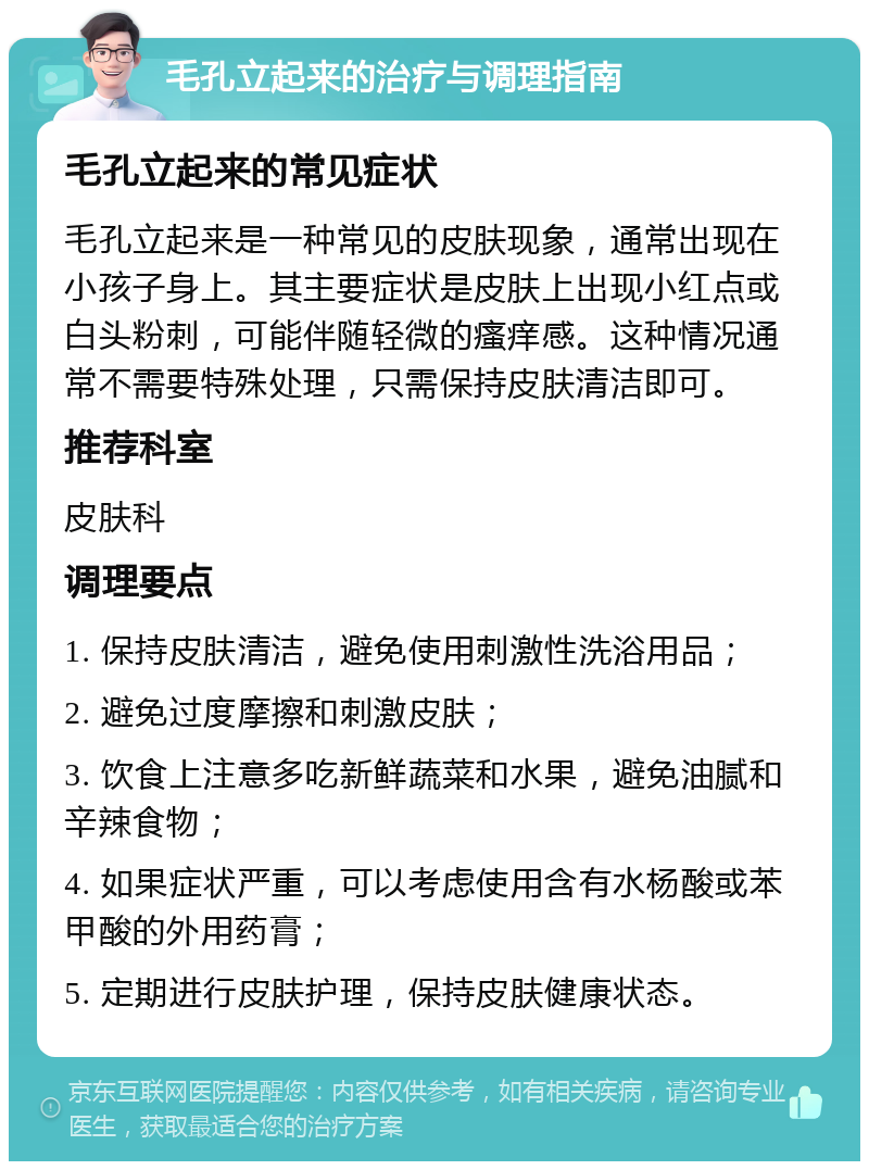 毛孔立起来的治疗与调理指南 毛孔立起来的常见症状 毛孔立起来是一种常见的皮肤现象，通常出现在小孩子身上。其主要症状是皮肤上出现小红点或白头粉刺，可能伴随轻微的瘙痒感。这种情况通常不需要特殊处理，只需保持皮肤清洁即可。 推荐科室 皮肤科 调理要点 1. 保持皮肤清洁，避免使用刺激性洗浴用品； 2. 避免过度摩擦和刺激皮肤； 3. 饮食上注意多吃新鲜蔬菜和水果，避免油腻和辛辣食物； 4. 如果症状严重，可以考虑使用含有水杨酸或苯甲酸的外用药膏； 5. 定期进行皮肤护理，保持皮肤健康状态。