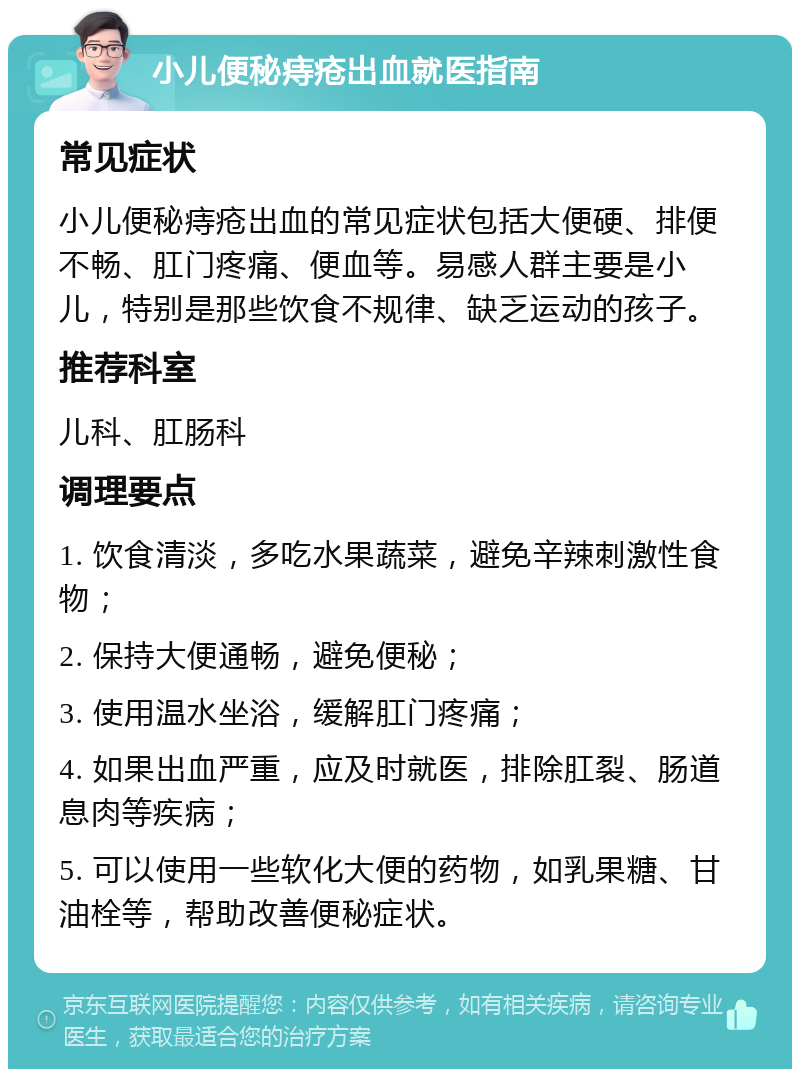 小儿便秘痔疮出血就医指南 常见症状 小儿便秘痔疮出血的常见症状包括大便硬、排便不畅、肛门疼痛、便血等。易感人群主要是小儿，特别是那些饮食不规律、缺乏运动的孩子。 推荐科室 儿科、肛肠科 调理要点 1. 饮食清淡，多吃水果蔬菜，避免辛辣刺激性食物； 2. 保持大便通畅，避免便秘； 3. 使用温水坐浴，缓解肛门疼痛； 4. 如果出血严重，应及时就医，排除肛裂、肠道息肉等疾病； 5. 可以使用一些软化大便的药物，如乳果糖、甘油栓等，帮助改善便秘症状。