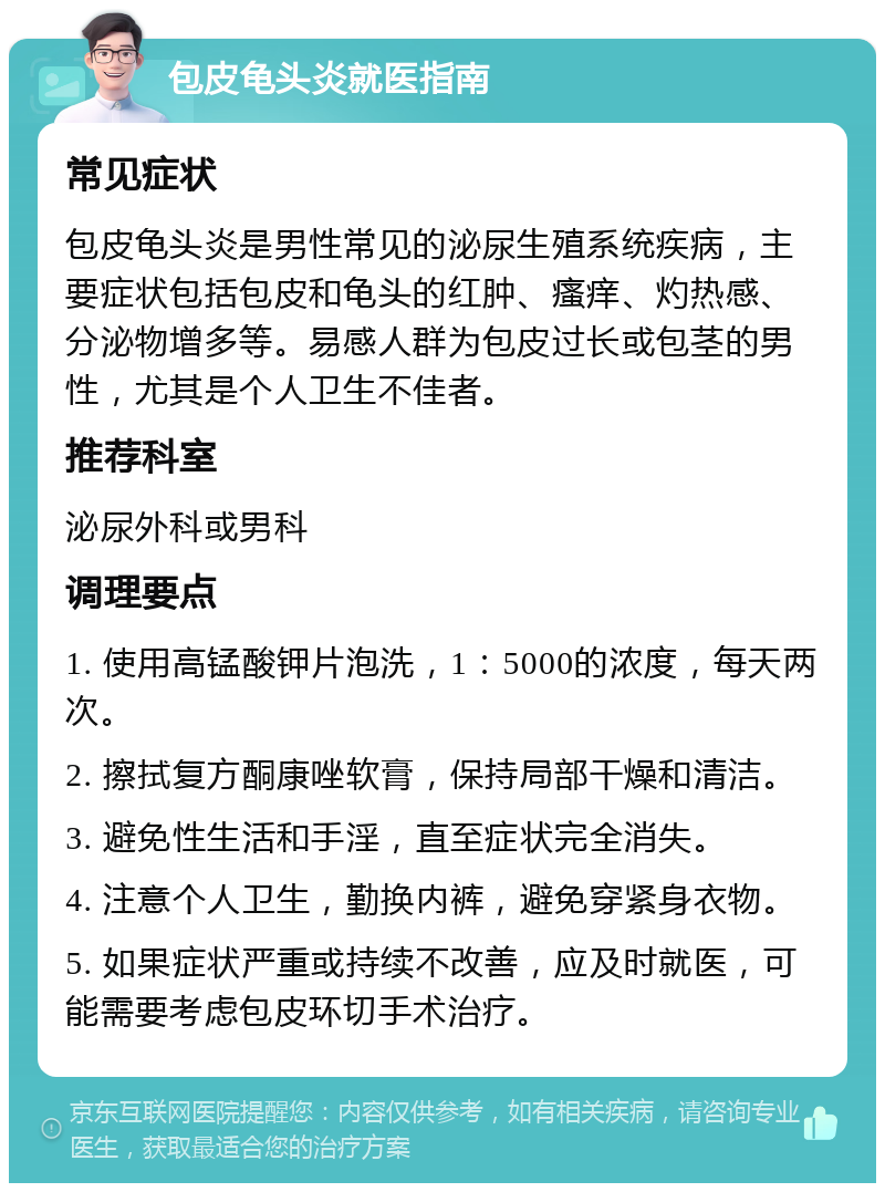 包皮龟头炎就医指南 常见症状 包皮龟头炎是男性常见的泌尿生殖系统疾病，主要症状包括包皮和龟头的红肿、瘙痒、灼热感、分泌物增多等。易感人群为包皮过长或包茎的男性，尤其是个人卫生不佳者。 推荐科室 泌尿外科或男科 调理要点 1. 使用高锰酸钾片泡洗，1：5000的浓度，每天两次。 2. 擦拭复方酮康唑软膏，保持局部干燥和清洁。 3. 避免性生活和手淫，直至症状完全消失。 4. 注意个人卫生，勤换内裤，避免穿紧身衣物。 5. 如果症状严重或持续不改善，应及时就医，可能需要考虑包皮环切手术治疗。