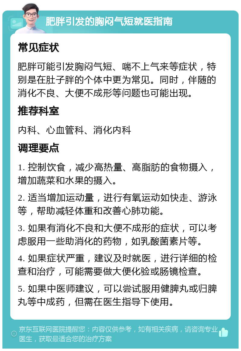 肥胖引发的胸闷气短就医指南 常见症状 肥胖可能引发胸闷气短、喘不上气来等症状，特别是在肚子胖的个体中更为常见。同时，伴随的消化不良、大便不成形等问题也可能出现。 推荐科室 内科、心血管科、消化内科 调理要点 1. 控制饮食，减少高热量、高脂肪的食物摄入，增加蔬菜和水果的摄入。 2. 适当增加运动量，进行有氧运动如快走、游泳等，帮助减轻体重和改善心肺功能。 3. 如果有消化不良和大便不成形的症状，可以考虑服用一些助消化的药物，如乳酸菌素片等。 4. 如果症状严重，建议及时就医，进行详细的检查和治疗，可能需要做大便化验或肠镜检查。 5. 如果中医师建议，可以尝试服用健脾丸或归脾丸等中成药，但需在医生指导下使用。