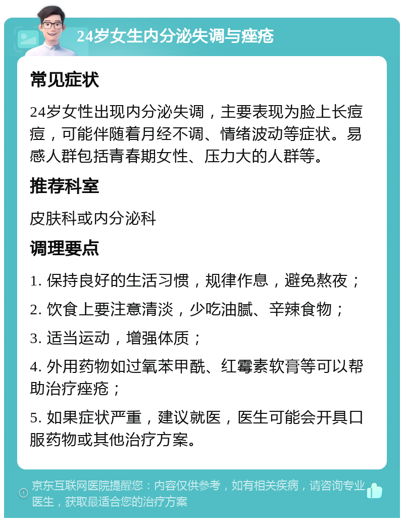 24岁女生内分泌失调与痤疮 常见症状 24岁女性出现内分泌失调，主要表现为脸上长痘痘，可能伴随着月经不调、情绪波动等症状。易感人群包括青春期女性、压力大的人群等。 推荐科室 皮肤科或内分泌科 调理要点 1. 保持良好的生活习惯，规律作息，避免熬夜； 2. 饮食上要注意清淡，少吃油腻、辛辣食物； 3. 适当运动，增强体质； 4. 外用药物如过氧苯甲酰、红霉素软膏等可以帮助治疗痤疮； 5. 如果症状严重，建议就医，医生可能会开具口服药物或其他治疗方案。