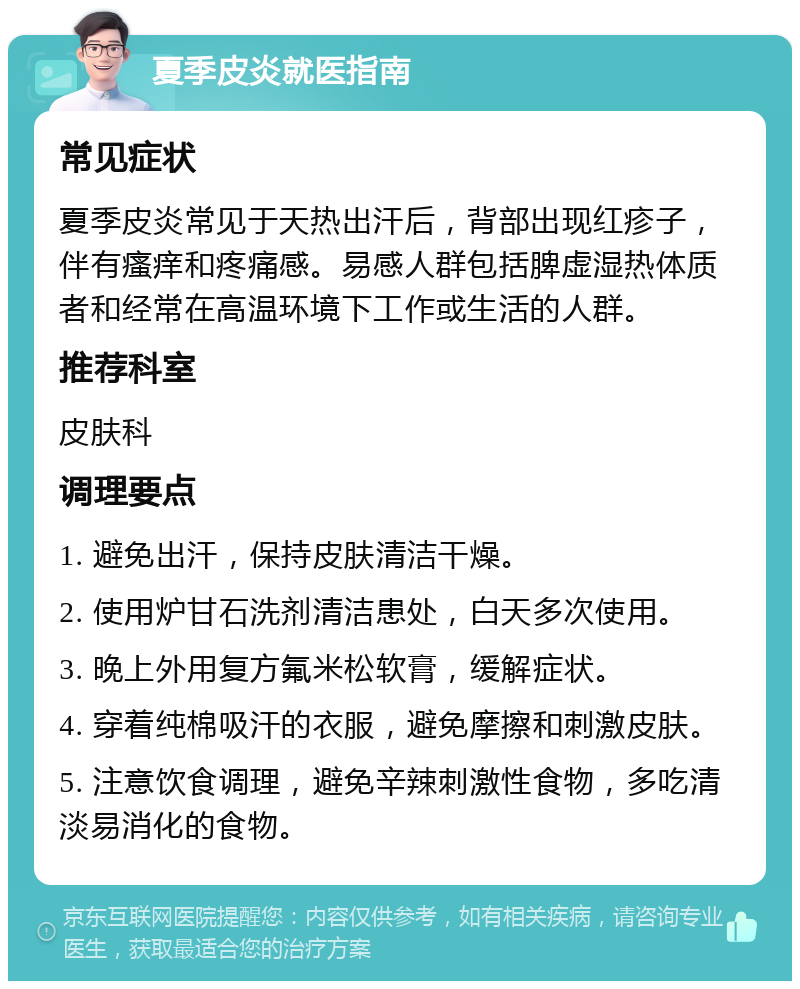 夏季皮炎就医指南 常见症状 夏季皮炎常见于天热出汗后，背部出现红疹子，伴有瘙痒和疼痛感。易感人群包括脾虚湿热体质者和经常在高温环境下工作或生活的人群。 推荐科室 皮肤科 调理要点 1. 避免出汗，保持皮肤清洁干燥。 2. 使用炉甘石洗剂清洁患处，白天多次使用。 3. 晚上外用复方氟米松软膏，缓解症状。 4. 穿着纯棉吸汗的衣服，避免摩擦和刺激皮肤。 5. 注意饮食调理，避免辛辣刺激性食物，多吃清淡易消化的食物。