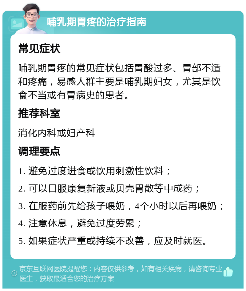 哺乳期胃疼的治疗指南 常见症状 哺乳期胃疼的常见症状包括胃酸过多、胃部不适和疼痛，易感人群主要是哺乳期妇女，尤其是饮食不当或有胃病史的患者。 推荐科室 消化内科或妇产科 调理要点 1. 避免过度进食或饮用刺激性饮料； 2. 可以口服康复新液或贝壳胃散等中成药； 3. 在服药前先给孩子喂奶，4个小时以后再喂奶； 4. 注意休息，避免过度劳累； 5. 如果症状严重或持续不改善，应及时就医。