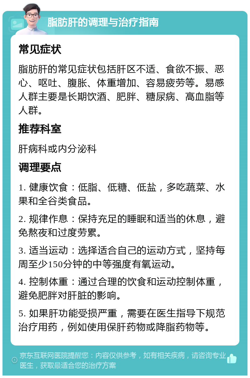 脂肪肝的调理与治疗指南 常见症状 脂肪肝的常见症状包括肝区不适、食欲不振、恶心、呕吐、腹胀、体重增加、容易疲劳等。易感人群主要是长期饮酒、肥胖、糖尿病、高血脂等人群。 推荐科室 肝病科或内分泌科 调理要点 1. 健康饮食：低脂、低糖、低盐，多吃蔬菜、水果和全谷类食品。 2. 规律作息：保持充足的睡眠和适当的休息，避免熬夜和过度劳累。 3. 适当运动：选择适合自己的运动方式，坚持每周至少150分钟的中等强度有氧运动。 4. 控制体重：通过合理的饮食和运动控制体重，避免肥胖对肝脏的影响。 5. 如果肝功能受损严重，需要在医生指导下规范治疗用药，例如使用保肝药物或降脂药物等。