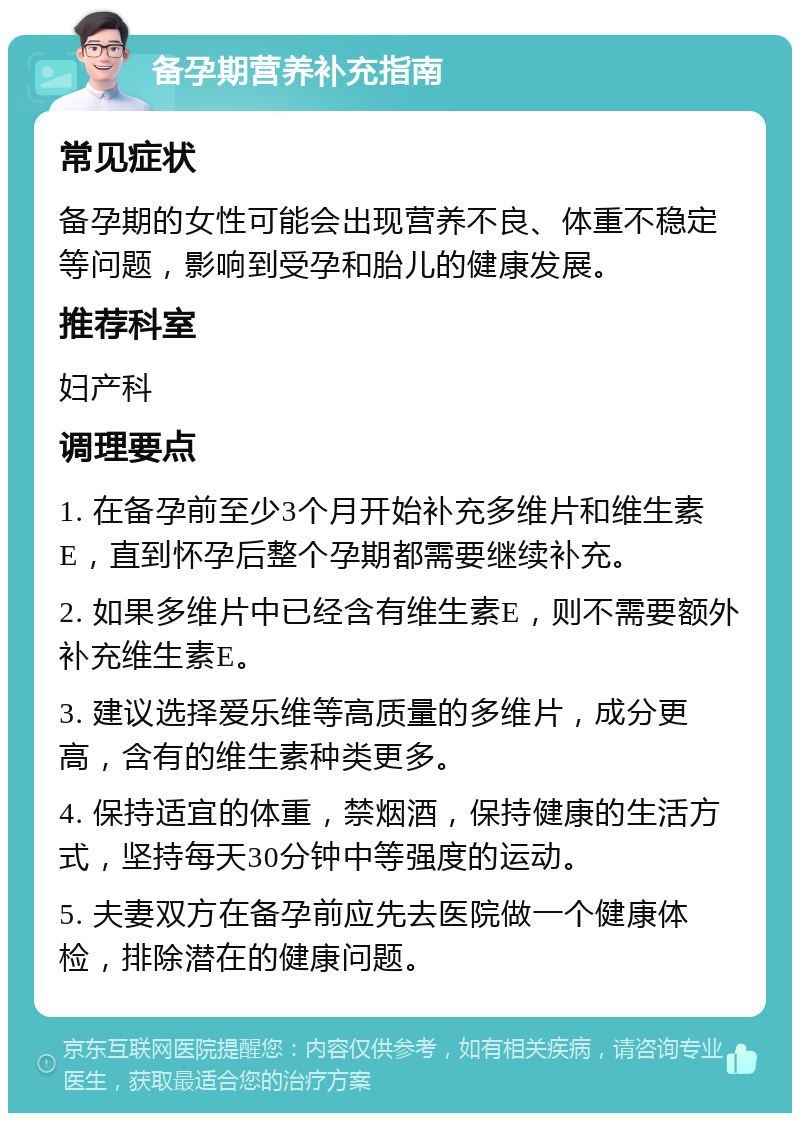 备孕期营养补充指南 常见症状 备孕期的女性可能会出现营养不良、体重不稳定等问题，影响到受孕和胎儿的健康发展。 推荐科室 妇产科 调理要点 1. 在备孕前至少3个月开始补充多维片和维生素E，直到怀孕后整个孕期都需要继续补充。 2. 如果多维片中已经含有维生素E，则不需要额外补充维生素E。 3. 建议选择爱乐维等高质量的多维片，成分更高，含有的维生素种类更多。 4. 保持适宜的体重，禁烟酒，保持健康的生活方式，坚持每天30分钟中等强度的运动。 5. 夫妻双方在备孕前应先去医院做一个健康体检，排除潜在的健康问题。