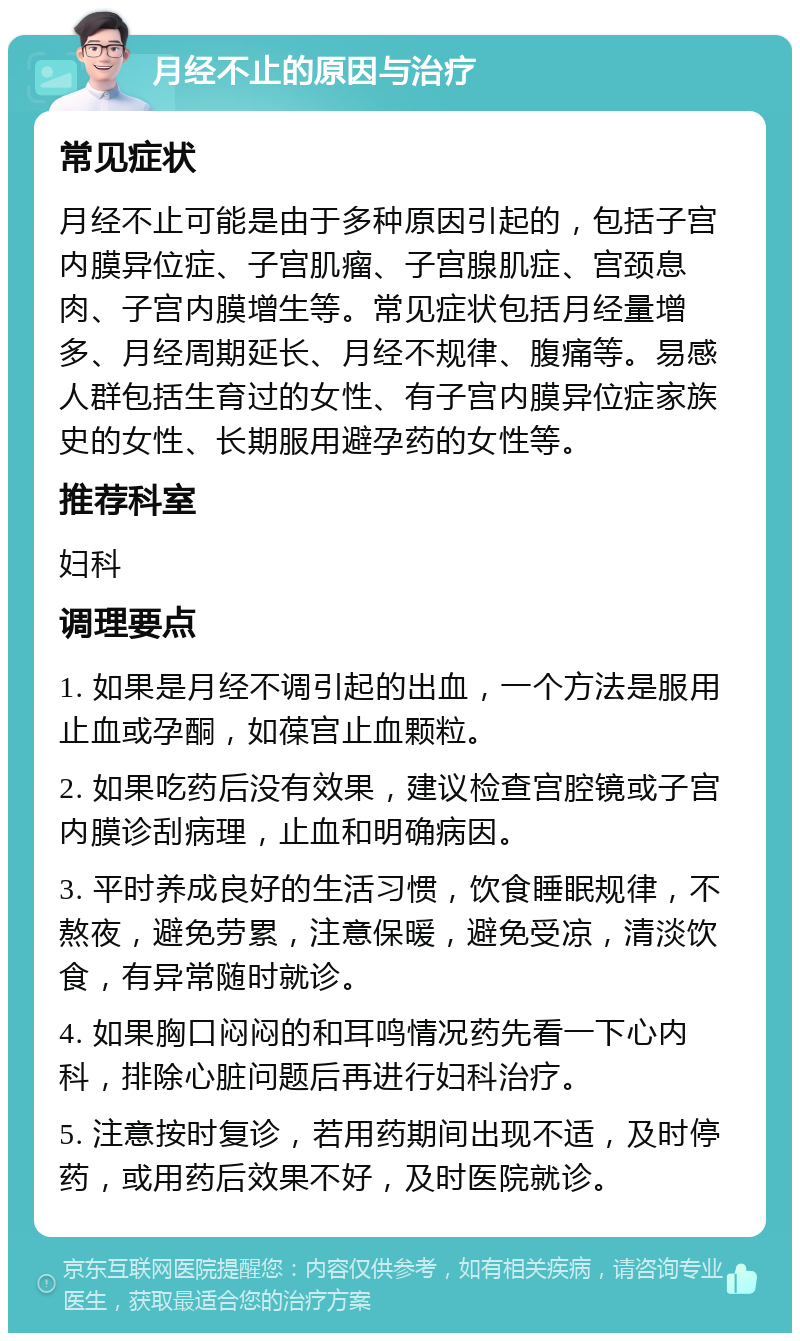 月经不止的原因与治疗 常见症状 月经不止可能是由于多种原因引起的，包括子宫内膜异位症、子宫肌瘤、子宫腺肌症、宫颈息肉、子宫内膜增生等。常见症状包括月经量增多、月经周期延长、月经不规律、腹痛等。易感人群包括生育过的女性、有子宫内膜异位症家族史的女性、长期服用避孕药的女性等。 推荐科室 妇科 调理要点 1. 如果是月经不调引起的出血，一个方法是服用止血或孕酮，如葆宫止血颗粒。 2. 如果吃药后没有效果，建议检查宫腔镜或子宫内膜诊刮病理，止血和明确病因。 3. 平时养成良好的生活习惯，饮食睡眠规律，不熬夜，避免劳累，注意保暖，避免受凉，清淡饮食，有异常随时就诊。 4. 如果胸口闷闷的和耳鸣情况药先看一下心内科，排除心脏问题后再进行妇科治疗。 5. 注意按时复诊，若用药期间出现不适，及时停药，或用药后效果不好，及时医院就诊。