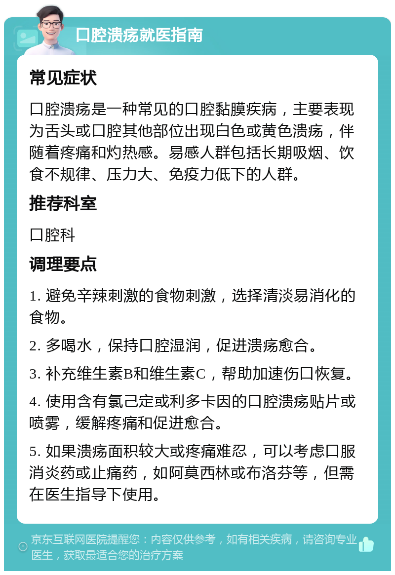 口腔溃疡就医指南 常见症状 口腔溃疡是一种常见的口腔黏膜疾病，主要表现为舌头或口腔其他部位出现白色或黄色溃疡，伴随着疼痛和灼热感。易感人群包括长期吸烟、饮食不规律、压力大、免疫力低下的人群。 推荐科室 口腔科 调理要点 1. 避免辛辣刺激的食物刺激，选择清淡易消化的食物。 2. 多喝水，保持口腔湿润，促进溃疡愈合。 3. 补充维生素B和维生素C，帮助加速伤口恢复。 4. 使用含有氯己定或利多卡因的口腔溃疡贴片或喷雾，缓解疼痛和促进愈合。 5. 如果溃疡面积较大或疼痛难忍，可以考虑口服消炎药或止痛药，如阿莫西林或布洛芬等，但需在医生指导下使用。