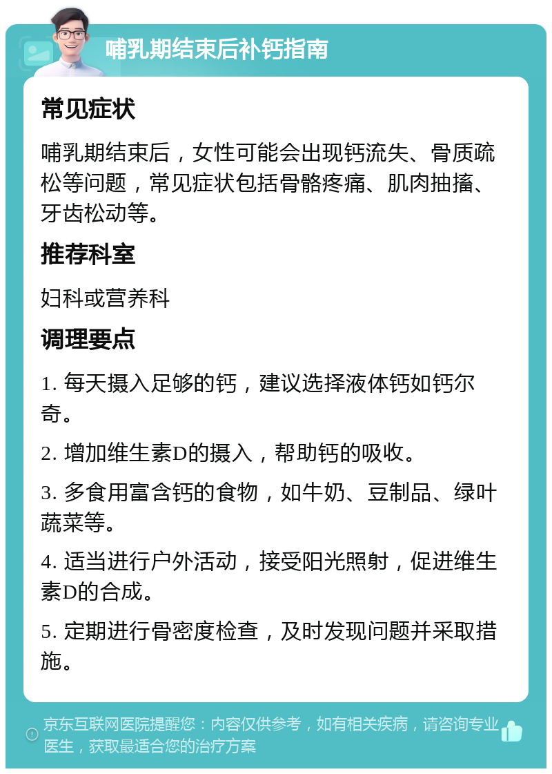 哺乳期结束后补钙指南 常见症状 哺乳期结束后，女性可能会出现钙流失、骨质疏松等问题，常见症状包括骨骼疼痛、肌肉抽搐、牙齿松动等。 推荐科室 妇科或营养科 调理要点 1. 每天摄入足够的钙，建议选择液体钙如钙尔奇。 2. 增加维生素D的摄入，帮助钙的吸收。 3. 多食用富含钙的食物，如牛奶、豆制品、绿叶蔬菜等。 4. 适当进行户外活动，接受阳光照射，促进维生素D的合成。 5. 定期进行骨密度检查，及时发现问题并采取措施。