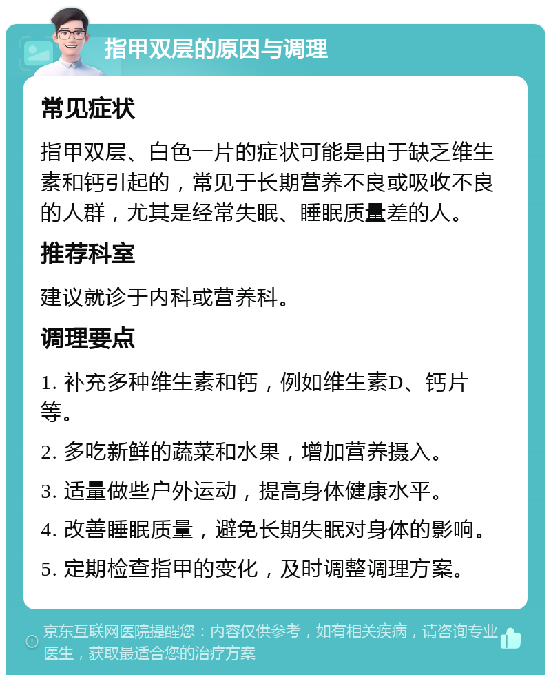 指甲双层的原因与调理 常见症状 指甲双层、白色一片的症状可能是由于缺乏维生素和钙引起的，常见于长期营养不良或吸收不良的人群，尤其是经常失眠、睡眠质量差的人。 推荐科室 建议就诊于内科或营养科。 调理要点 1. 补充多种维生素和钙，例如维生素D、钙片等。 2. 多吃新鲜的蔬菜和水果，增加营养摄入。 3. 适量做些户外运动，提高身体健康水平。 4. 改善睡眠质量，避免长期失眠对身体的影响。 5. 定期检查指甲的变化，及时调整调理方案。