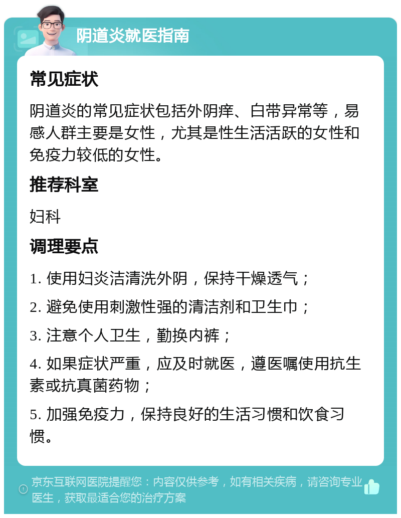 阴道炎就医指南 常见症状 阴道炎的常见症状包括外阴痒、白带异常等，易感人群主要是女性，尤其是性生活活跃的女性和免疫力较低的女性。 推荐科室 妇科 调理要点 1. 使用妇炎洁清洗外阴，保持干燥透气； 2. 避免使用刺激性强的清洁剂和卫生巾； 3. 注意个人卫生，勤换内裤； 4. 如果症状严重，应及时就医，遵医嘱使用抗生素或抗真菌药物； 5. 加强免疫力，保持良好的生活习惯和饮食习惯。