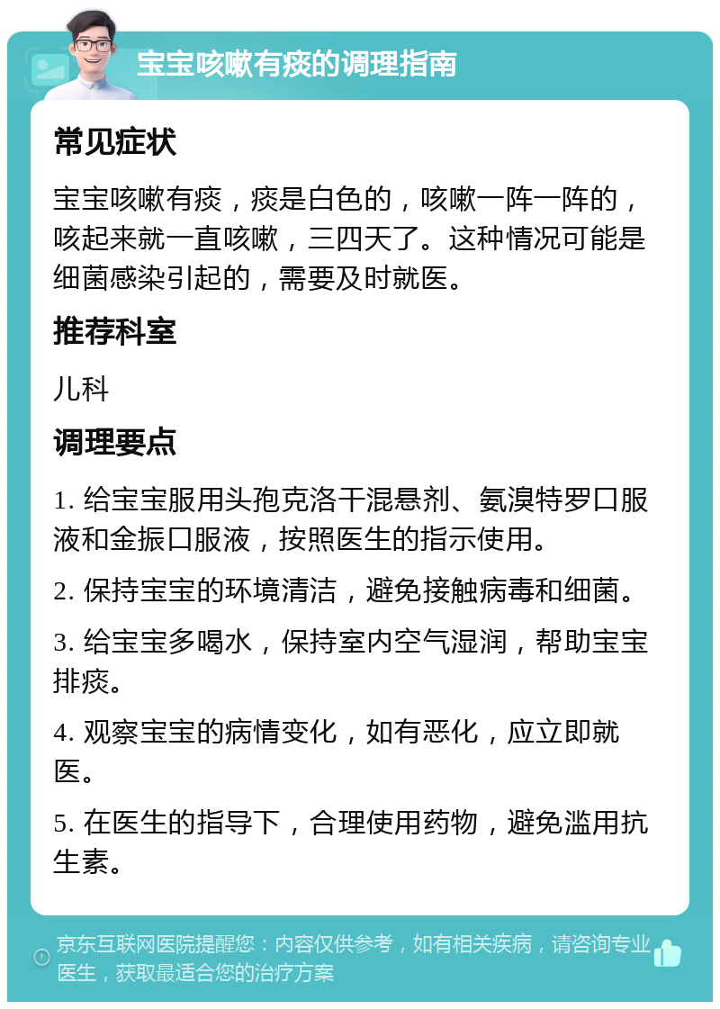 宝宝咳嗽有痰的调理指南 常见症状 宝宝咳嗽有痰，痰是白色的，咳嗽一阵一阵的，咳起来就一直咳嗽，三四天了。这种情况可能是细菌感染引起的，需要及时就医。 推荐科室 儿科 调理要点 1. 给宝宝服用头孢克洛干混悬剂、氨溴特罗口服液和金振口服液，按照医生的指示使用。 2. 保持宝宝的环境清洁，避免接触病毒和细菌。 3. 给宝宝多喝水，保持室内空气湿润，帮助宝宝排痰。 4. 观察宝宝的病情变化，如有恶化，应立即就医。 5. 在医生的指导下，合理使用药物，避免滥用抗生素。