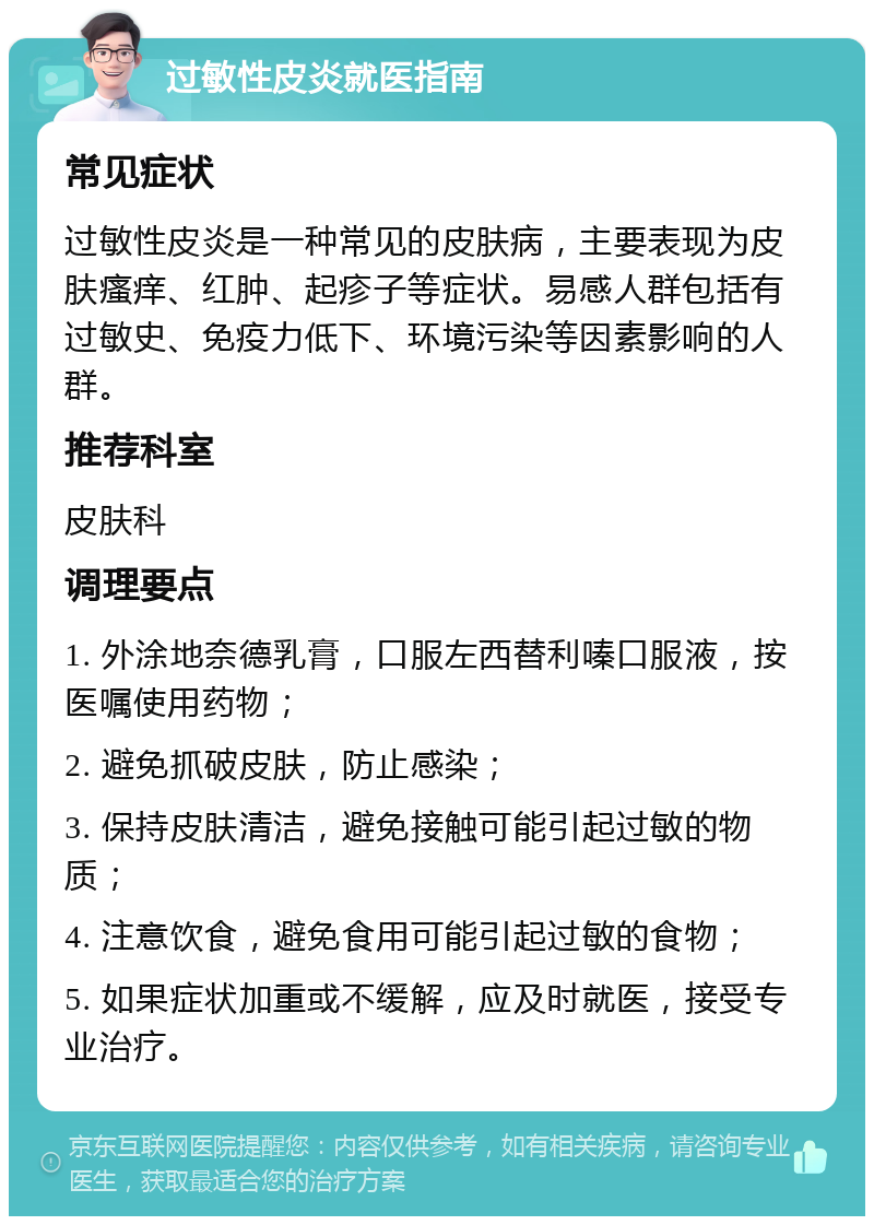 过敏性皮炎就医指南 常见症状 过敏性皮炎是一种常见的皮肤病，主要表现为皮肤瘙痒、红肿、起疹子等症状。易感人群包括有过敏史、免疫力低下、环境污染等因素影响的人群。 推荐科室 皮肤科 调理要点 1. 外涂地奈德乳膏，口服左西替利嗪口服液，按医嘱使用药物； 2. 避免抓破皮肤，防止感染； 3. 保持皮肤清洁，避免接触可能引起过敏的物质； 4. 注意饮食，避免食用可能引起过敏的食物； 5. 如果症状加重或不缓解，应及时就医，接受专业治疗。