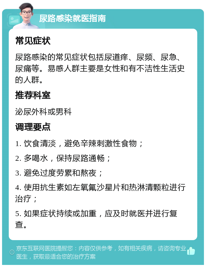 尿路感染就医指南 常见症状 尿路感染的常见症状包括尿道痒、尿频、尿急、尿痛等。易感人群主要是女性和有不洁性生活史的人群。 推荐科室 泌尿外科或男科 调理要点 1. 饮食清淡，避免辛辣刺激性食物； 2. 多喝水，保持尿路通畅； 3. 避免过度劳累和熬夜； 4. 使用抗生素如左氧氟沙星片和热淋清颗粒进行治疗； 5. 如果症状持续或加重，应及时就医并进行复查。