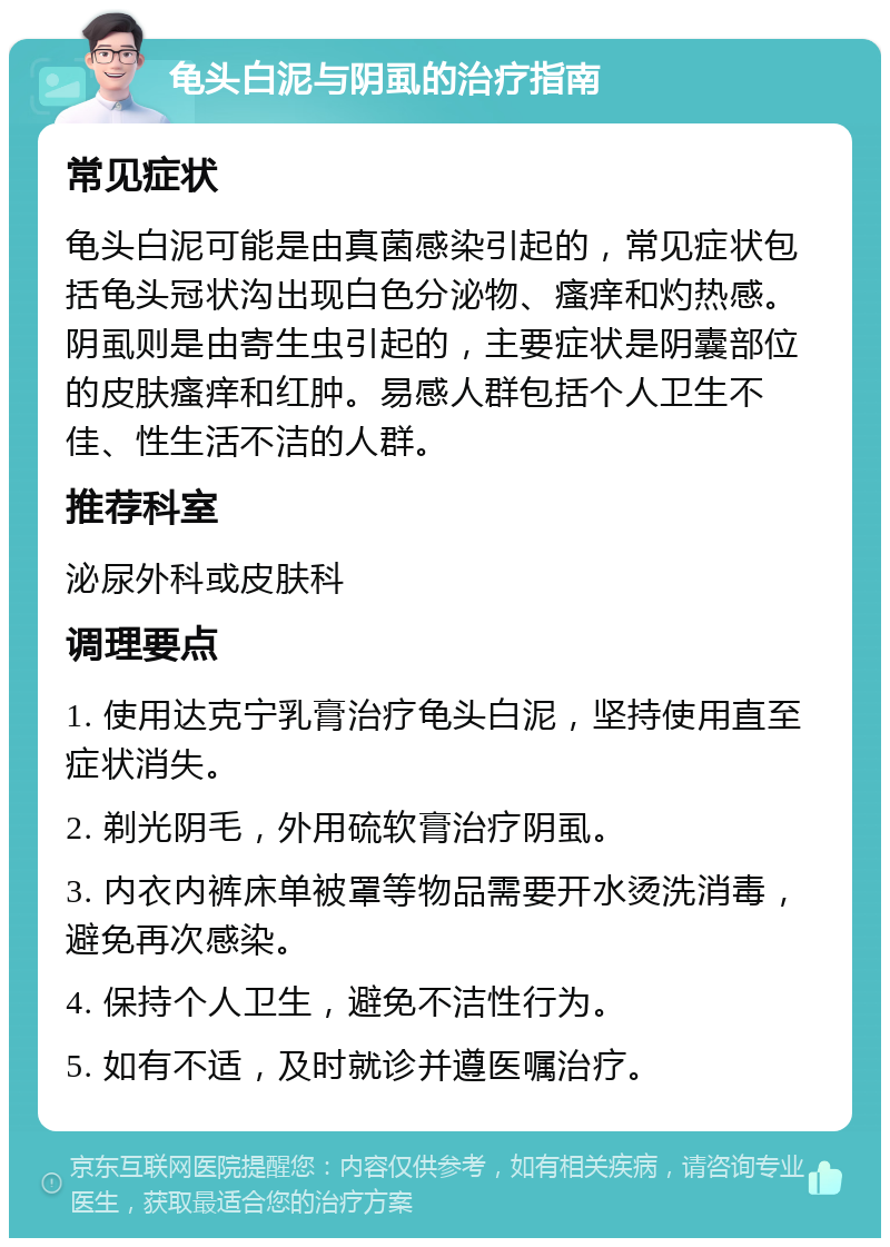 龟头白泥与阴虱的治疗指南 常见症状 龟头白泥可能是由真菌感染引起的，常见症状包括龟头冠状沟出现白色分泌物、瘙痒和灼热感。阴虱则是由寄生虫引起的，主要症状是阴囊部位的皮肤瘙痒和红肿。易感人群包括个人卫生不佳、性生活不洁的人群。 推荐科室 泌尿外科或皮肤科 调理要点 1. 使用达克宁乳膏治疗龟头白泥，坚持使用直至症状消失。 2. 剃光阴毛，外用硫软膏治疗阴虱。 3. 内衣内裤床单被罩等物品需要开水烫洗消毒，避免再次感染。 4. 保持个人卫生，避免不洁性行为。 5. 如有不适，及时就诊并遵医嘱治疗。