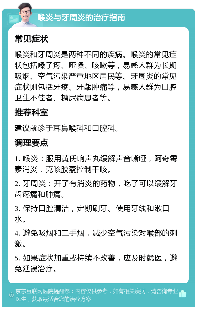 喉炎与牙周炎的治疗指南 常见症状 喉炎和牙周炎是两种不同的疾病。喉炎的常见症状包括嗓子疼、哑嗓、咳嗽等，易感人群为长期吸烟、空气污染严重地区居民等。牙周炎的常见症状则包括牙疼、牙龈肿痛等，易感人群为口腔卫生不佳者、糖尿病患者等。 推荐科室 建议就诊于耳鼻喉科和口腔科。 调理要点 1. 喉炎：服用黄氏响声丸缓解声音嘶哑，阿奇霉素消炎，克咳胶囊控制干咳。 2. 牙周炎：开了有消炎的药物，吃了可以缓解牙齿疼痛和肿痛。 3. 保持口腔清洁，定期刷牙、使用牙线和漱口水。 4. 避免吸烟和二手烟，减少空气污染对喉部的刺激。 5. 如果症状加重或持续不改善，应及时就医，避免延误治疗。