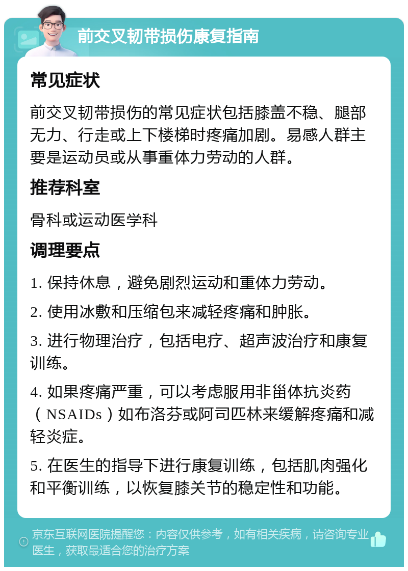 前交叉韧带损伤康复指南 常见症状 前交叉韧带损伤的常见症状包括膝盖不稳、腿部无力、行走或上下楼梯时疼痛加剧。易感人群主要是运动员或从事重体力劳动的人群。 推荐科室 骨科或运动医学科 调理要点 1. 保持休息，避免剧烈运动和重体力劳动。 2. 使用冰敷和压缩包来减轻疼痛和肿胀。 3. 进行物理治疗，包括电疗、超声波治疗和康复训练。 4. 如果疼痛严重，可以考虑服用非甾体抗炎药（NSAIDs）如布洛芬或阿司匹林来缓解疼痛和减轻炎症。 5. 在医生的指导下进行康复训练，包括肌肉强化和平衡训练，以恢复膝关节的稳定性和功能。