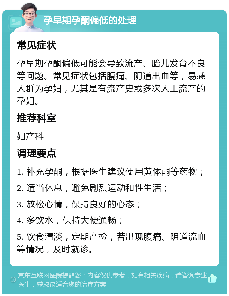 孕早期孕酮偏低的处理 常见症状 孕早期孕酮偏低可能会导致流产、胎儿发育不良等问题。常见症状包括腹痛、阴道出血等，易感人群为孕妇，尤其是有流产史或多次人工流产的孕妇。 推荐科室 妇产科 调理要点 1. 补充孕酮，根据医生建议使用黄体酮等药物； 2. 适当休息，避免剧烈运动和性生活； 3. 放松心情，保持良好的心态； 4. 多饮水，保持大便通畅； 5. 饮食清淡，定期产检，若出现腹痛、阴道流血等情况，及时就诊。