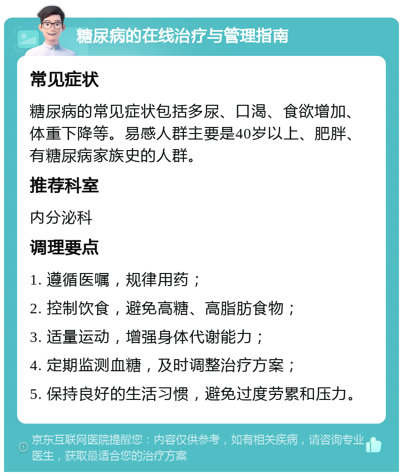 糖尿病的在线治疗与管理指南 常见症状 糖尿病的常见症状包括多尿、口渴、食欲增加、体重下降等。易感人群主要是40岁以上、肥胖、有糖尿病家族史的人群。 推荐科室 内分泌科 调理要点 1. 遵循医嘱，规律用药； 2. 控制饮食，避免高糖、高脂肪食物； 3. 适量运动，增强身体代谢能力； 4. 定期监测血糖，及时调整治疗方案； 5. 保持良好的生活习惯，避免过度劳累和压力。