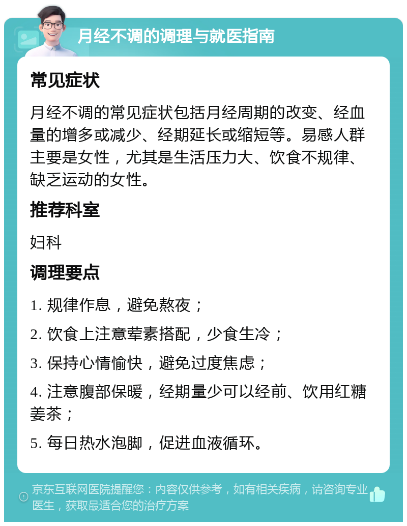 月经不调的调理与就医指南 常见症状 月经不调的常见症状包括月经周期的改变、经血量的增多或减少、经期延长或缩短等。易感人群主要是女性，尤其是生活压力大、饮食不规律、缺乏运动的女性。 推荐科室 妇科 调理要点 1. 规律作息，避免熬夜； 2. 饮食上注意荤素搭配，少食生冷； 3. 保持心情愉快，避免过度焦虑； 4. 注意腹部保暖，经期量少可以经前、饮用红糖姜茶； 5. 每日热水泡脚，促进血液循环。