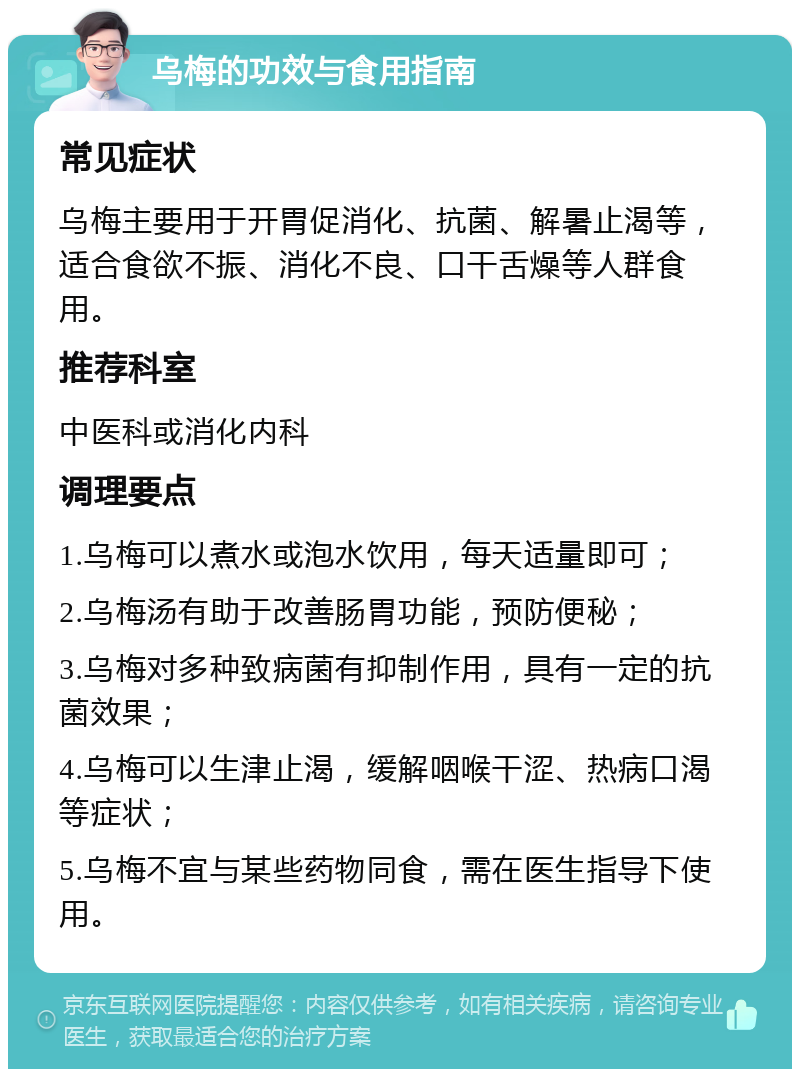 乌梅的功效与食用指南 常见症状 乌梅主要用于开胃促消化、抗菌、解暑止渴等，适合食欲不振、消化不良、口干舌燥等人群食用。 推荐科室 中医科或消化内科 调理要点 1.乌梅可以煮水或泡水饮用，每天适量即可； 2.乌梅汤有助于改善肠胃功能，预防便秘； 3.乌梅对多种致病菌有抑制作用，具有一定的抗菌效果； 4.乌梅可以生津止渴，缓解咽喉干涩、热病口渴等症状； 5.乌梅不宜与某些药物同食，需在医生指导下使用。