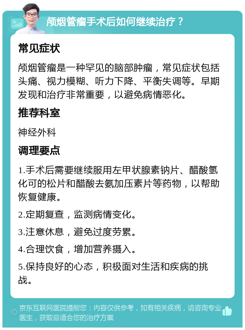 颅烟管瘤手术后如何继续治疗？ 常见症状 颅烟管瘤是一种罕见的脑部肿瘤，常见症状包括头痛、视力模糊、听力下降、平衡失调等。早期发现和治疗非常重要，以避免病情恶化。 推荐科室 神经外科 调理要点 1.手术后需要继续服用左甲状腺素钠片、醋酸氢化可的松片和醋酸去氨加压素片等药物，以帮助恢复健康。 2.定期复查，监测病情变化。 3.注意休息，避免过度劳累。 4.合理饮食，增加营养摄入。 5.保持良好的心态，积极面对生活和疾病的挑战。