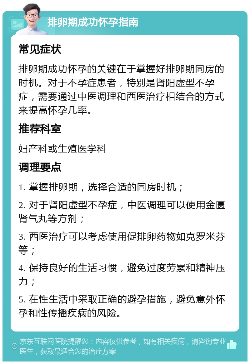 排卵期成功怀孕指南 常见症状 排卵期成功怀孕的关键在于掌握好排卵期同房的时机。对于不孕症患者，特别是肾阳虚型不孕症，需要通过中医调理和西医治疗相结合的方式来提高怀孕几率。 推荐科室 妇产科或生殖医学科 调理要点 1. 掌握排卵期，选择合适的同房时机； 2. 对于肾阳虚型不孕症，中医调理可以使用金匮肾气丸等方剂； 3. 西医治疗可以考虑使用促排卵药物如克罗米芬等； 4. 保持良好的生活习惯，避免过度劳累和精神压力； 5. 在性生活中采取正确的避孕措施，避免意外怀孕和性传播疾病的风险。