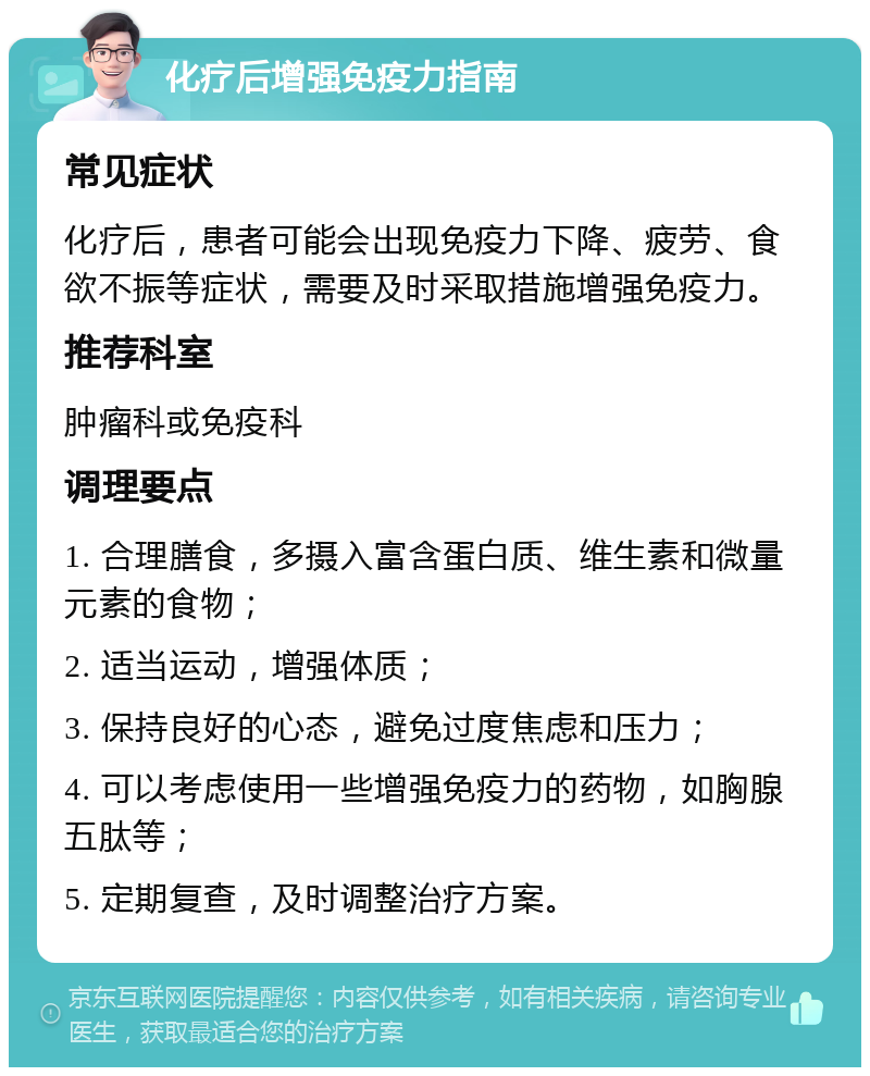 化疗后增强免疫力指南 常见症状 化疗后，患者可能会出现免疫力下降、疲劳、食欲不振等症状，需要及时采取措施增强免疫力。 推荐科室 肿瘤科或免疫科 调理要点 1. 合理膳食，多摄入富含蛋白质、维生素和微量元素的食物； 2. 适当运动，增强体质； 3. 保持良好的心态，避免过度焦虑和压力； 4. 可以考虑使用一些增强免疫力的药物，如胸腺五肽等； 5. 定期复查，及时调整治疗方案。