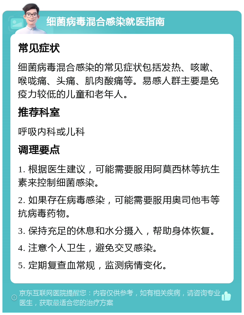 细菌病毒混合感染就医指南 常见症状 细菌病毒混合感染的常见症状包括发热、咳嗽、喉咙痛、头痛、肌肉酸痛等。易感人群主要是免疫力较低的儿童和老年人。 推荐科室 呼吸内科或儿科 调理要点 1. 根据医生建议，可能需要服用阿莫西林等抗生素来控制细菌感染。 2. 如果存在病毒感染，可能需要服用奥司他韦等抗病毒药物。 3. 保持充足的休息和水分摄入，帮助身体恢复。 4. 注意个人卫生，避免交叉感染。 5. 定期复查血常规，监测病情变化。