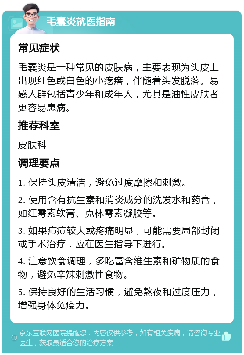 毛囊炎就医指南 常见症状 毛囊炎是一种常见的皮肤病，主要表现为头皮上出现红色或白色的小疙瘩，伴随着头发脱落。易感人群包括青少年和成年人，尤其是油性皮肤者更容易患病。 推荐科室 皮肤科 调理要点 1. 保持头皮清洁，避免过度摩擦和刺激。 2. 使用含有抗生素和消炎成分的洗发水和药膏，如红霉素软膏、克林霉素凝胶等。 3. 如果痘痘较大或疼痛明显，可能需要局部封闭或手术治疗，应在医生指导下进行。 4. 注意饮食调理，多吃富含维生素和矿物质的食物，避免辛辣刺激性食物。 5. 保持良好的生活习惯，避免熬夜和过度压力，增强身体免疫力。