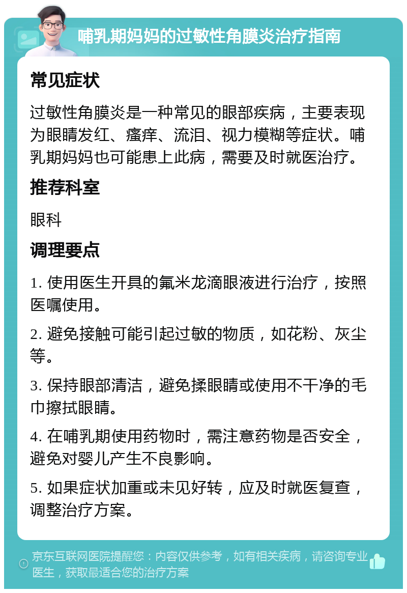 哺乳期妈妈的过敏性角膜炎治疗指南 常见症状 过敏性角膜炎是一种常见的眼部疾病，主要表现为眼睛发红、瘙痒、流泪、视力模糊等症状。哺乳期妈妈也可能患上此病，需要及时就医治疗。 推荐科室 眼科 调理要点 1. 使用医生开具的氟米龙滴眼液进行治疗，按照医嘱使用。 2. 避免接触可能引起过敏的物质，如花粉、灰尘等。 3. 保持眼部清洁，避免揉眼睛或使用不干净的毛巾擦拭眼睛。 4. 在哺乳期使用药物时，需注意药物是否安全，避免对婴儿产生不良影响。 5. 如果症状加重或未见好转，应及时就医复查，调整治疗方案。