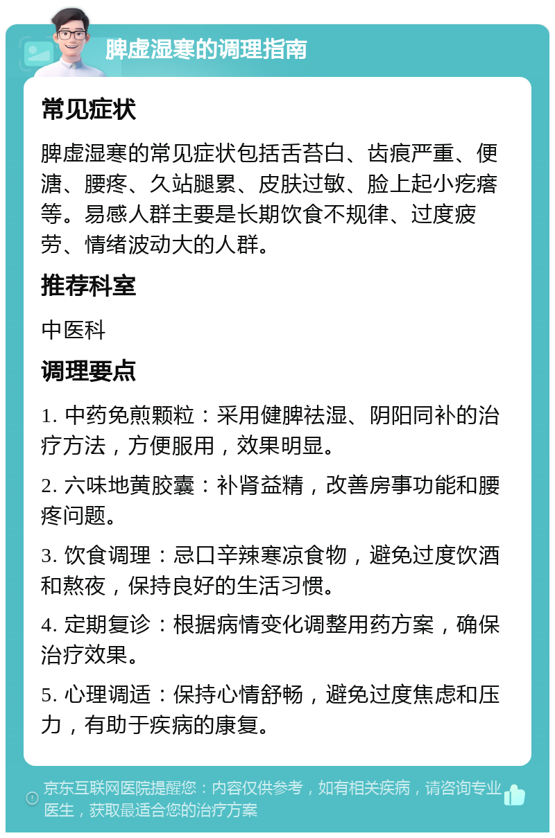 脾虚湿寒的调理指南 常见症状 脾虚湿寒的常见症状包括舌苔白、齿痕严重、便溏、腰疼、久站腿累、皮肤过敏、脸上起小疙瘩等。易感人群主要是长期饮食不规律、过度疲劳、情绪波动大的人群。 推荐科室 中医科 调理要点 1. 中药免煎颗粒：采用健脾祛湿、阴阳同补的治疗方法，方便服用，效果明显。 2. 六味地黄胶囊：补肾益精，改善房事功能和腰疼问题。 3. 饮食调理：忌口辛辣寒凉食物，避免过度饮酒和熬夜，保持良好的生活习惯。 4. 定期复诊：根据病情变化调整用药方案，确保治疗效果。 5. 心理调适：保持心情舒畅，避免过度焦虑和压力，有助于疾病的康复。