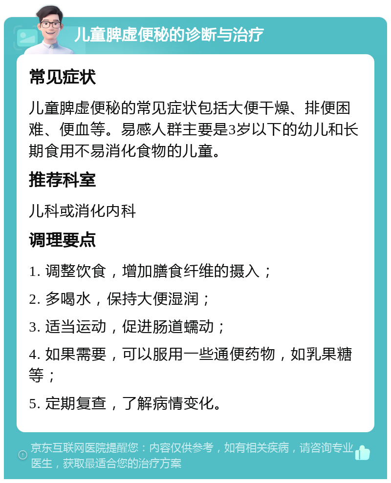 儿童脾虚便秘的诊断与治疗 常见症状 儿童脾虚便秘的常见症状包括大便干燥、排便困难、便血等。易感人群主要是3岁以下的幼儿和长期食用不易消化食物的儿童。 推荐科室 儿科或消化内科 调理要点 1. 调整饮食，增加膳食纤维的摄入； 2. 多喝水，保持大便湿润； 3. 适当运动，促进肠道蠕动； 4. 如果需要，可以服用一些通便药物，如乳果糖等； 5. 定期复查，了解病情变化。